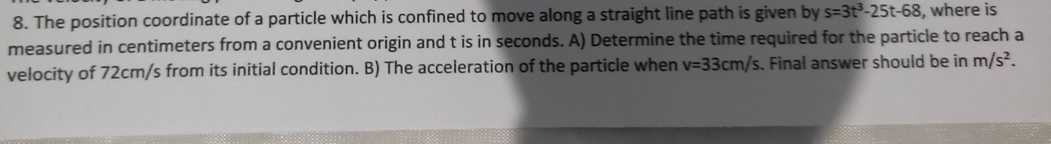 The position coordinate of a particle which is confined to move along a straight line path is given by s=3t^3-25t-68 , where is 
measured in centimeters from a convenient origin and t is in seconds. A) Determine the time required for the particle to reach a 
velocity of 72cm/s from its initial condition. B) The acceleration of the particle when v=33cm/s. Final answer should be in m/s^2.