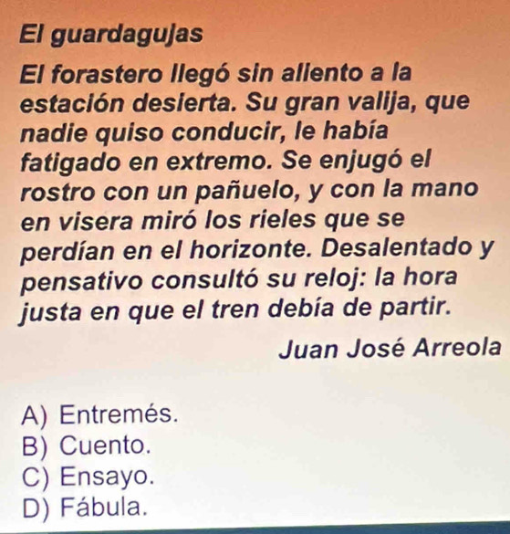 El guardagujas
El forastero llegó sin aliento a la
estación desierta. Su gran valija, que
nadie quiso conducir, le había
fatigado en extremo. Se enjugó el
rostro con un pañuelo, y con la mano
en visera miró los rieles que se
perdían en el horizonte. Desalentado y
pensativo consultó su reloj: la hora
justa en que el tren debía de partir.
Juan José Arreola
A) Entremés.
B) Cuento.
C) Ensayo.
D) Fábula.