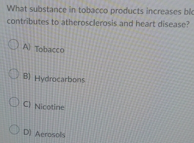 What substance in tobacco products increases blo
contributes to atherosclerosis and heart disease?
A) Tobacco
B) Hydrocarbons
C) Nicotine
D) Aerosols