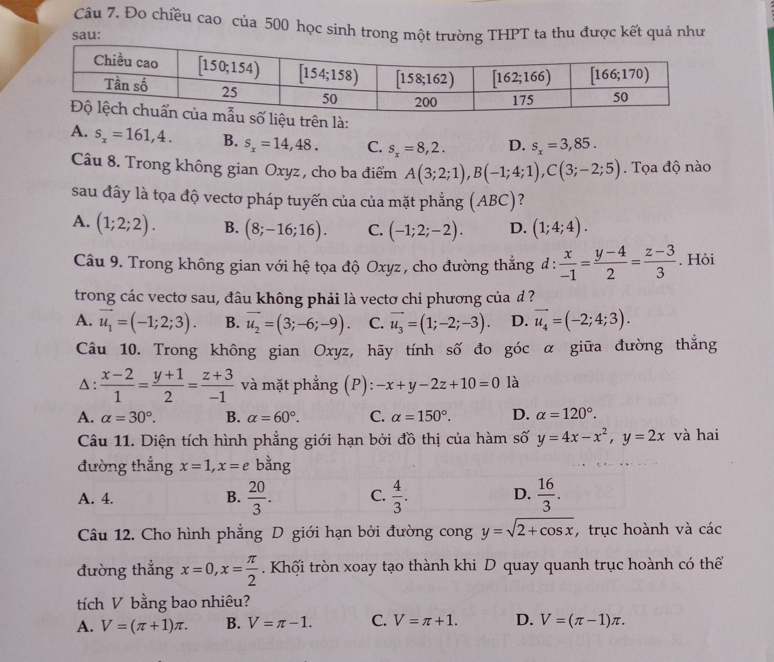 Đo chiều cao của 500 học sinh trong một trường THPT ta thu được kết quả như
sau:
trên là:
A. s_x=161,4. B. s_x=14,48. C. s_x=8,2.
D. s_x=3,85.
Câu 8. Trong không gian Oxyz , cho ba điểm A(3;2;1),B(-1;4;1),C(3;-2;5). Tọa độ nào
sau đây là tọa độ vectơ pháp tuyến của của mặt phẳng (ABC) ?
A. (1;2;2).
B. (8;-16;16). C. (-1;2;-2). D. (1;4;4).
Câu 9. Trong không gian với hệ tọa độ Oxyz, cho đường thẳng đ :  x/-1 = (y-4)/2 = (z-3)/3 . Hỏi
trong các vecto sau, đâu không phải là vecto chỉ phương của d ?
A. vector u_1=(-1;2;3). B. vector u_2=(3;-6;-9). C. vector u_3=(1;-2;-3). D. vector u_4=(-2;4;3).
Câu 10. Trong không gian Oxyz, hãy tính số đo góc α giữa đường thắng
△:  (x-2)/1 = (y+1)/2 = (z+3)/-1  và mặt phẳng (P): -x+y-2z+10=0 là
A. alpha =30°. B. alpha =60°. C. alpha =150°. D. alpha =120°.
Câu 11. Diện tích hình phẳng giới hạn bởi đồ thị của hàm số y=4x-x^2,y=2x và hai
đường thẳng x=1,x=e bằng
A. 4. B.  20/3 .  4/3 .  16/3 .
C.
D.
Câu 12. Cho hình phẳng D giới hạn bởi đường cong y=sqrt(2+cos x) , trục hoành và các
đường thẳng x=0,x= π /2 . Khối tròn xoay tạo thành khi D quay quanh trục hoành có thể
tích V bằng bao nhiêu?
D.
A. V=(π +1)π . B. V=π -1. C. V=π +1. V=(π -1)π .