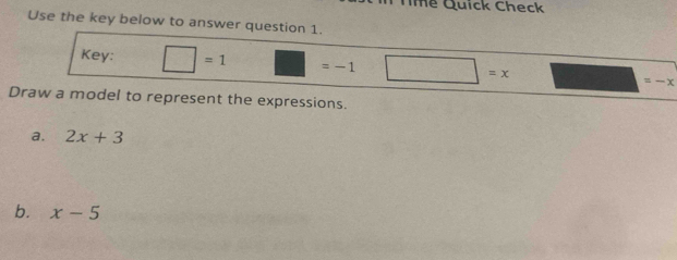 Tme Quick Check 
Use the key below to answer question 1. 
Key: □ =1 □ =-1 □ =x
Draw a model to represent the expressions. 
a. 2x+3
b. x-5