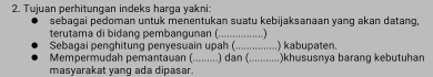 Tujuan perhitungan indeks harga yakni: 
sebagai pedoman untuk menentukan suatu kebijaksanaan yang akan datang 
terutama di bidang pembangunan (...................) 
Sebagai penghitung penyesuain upah (....... ) kabupaten. 
Mempermudah pemantauan (.........) dan (_ )khususnya barang kebutuhan 
masyarakat yang ada dipasar.