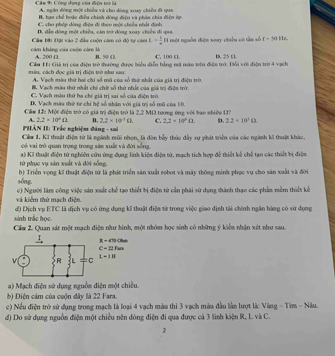 Công dụng của điện trở là
A. ngăn dòng một chiều và cho dòng xoay chiều đi qua.
B. hạn chế hoặc điều chinh dòng điện và phân chia điện áp.
C. cho phép dòng điện đi theo một chiều nhất định.
D. dẫn dòng một chiều, cản trở dòng xoay chiều đi qua.
Câu 10: Đặt vào 2 đầu cuộn cảm có độ tự cảm L= 1/π  H một nguồn điện xoay chiều có tần số f=50Hz,
cảm kháng của cuộn cảm là
A. 200 Ω. B. 50 Ω. C. 100 Ω. D. 25 Ω.
Câu 11: Giá trị của điện trở thường được biểu diễn bằng mã màu trên điện trở. Đối với điện trở 4 vạch
màu, cách đọc giá trị điện trở như sau:
A. Vạch màu thứ hai chỉ số mũ của số thứ nhất của giá trị điện trở.
B. Vạch màu thứ nhất chỉ chữ số thứ nhất của giá trị điện trở.
C. Vạch màu thứ ba chỉ giá trị sai số của điện trở.
D. Vạch màu thứ tư chỉ hệ số nhân với giá trị số mũ của 10.
Câu 12: Một điện trở có giá trị điện trở là 2,2 MΩ tương ứng với bao nhiêu Ω?
A. 2,2* 10^6Omega . B. 2,2* 10^(-3)Omega . C. 2,2* 10^9Omega . D. 2.2* 10^3Omega .
PHÀN II: Trắc nghiệm đúng - sai
Câu 1. Kĩ thuật điện tử là ngành mũi nhọn, là đòn bẫy thúc đầy sự phát triển của các ngành kĩ thuật khác,
có vai trò quan trọng trong sản xuất và đời sống.
a) Kĩ thuật điện tử nghiên cứu ứng dụng linh kiện điện tử, mạch tích hợp để thiết kế chế tạo các thiết bị điện
tử phục vụ sản xuất và đời sống.
b) Triển vọng kĩ thuật điện tử là phát triển sản xuất robot và máy thông minh phục vụ cho sản xuất và đời
sống.
c) Người làm công việc sản xuất chế tạo thiết bị điện tử cần phải sử dụng thành thạo các phần mềm thiết kế
và kiểm thử mạch điện.
d) Dịch vụ ETC là dịch vụ có ứng dụng kĩ thuật điện tử trong việc giao dịnh tài chính ngân hàng có sử dụng
sinh trắc học.
Câu 2. Quan sát một mạch điện như hình, một nhóm học sinh có những ý kiến nhận xét như sau.
R=470Ohm
C=22Fara
L=1H
a) Mạch điện sử dụng nguồn điện một chiều.
b) Điện cảm của cuộn dây là 22 Fara.
c) Nếu điện trở sử dụng trong mạch là loại 4 vạch màu thì 3 vạch màu đầu lần lượt là: Vàng - Tím - Nâu.
d) Do sử dụng nguồn điện một chiều nên dòng điện đi qua được cả 3 linh kiện R, L và C.
2