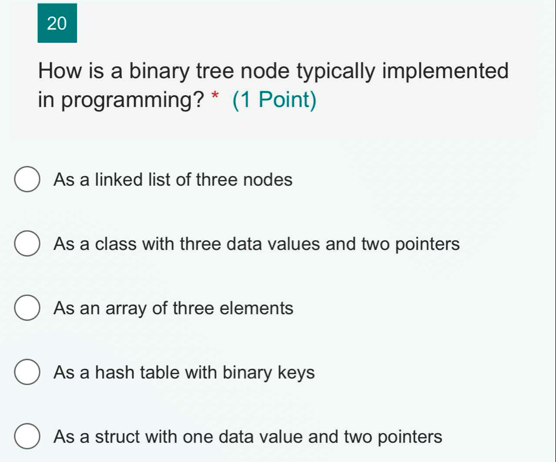 How is a binary tree node typically implemented
in programming? * (1 Point)
As a linked list of three nodes
As a class with three data values and two pointers
As an array of three elements
As a hash table with binary keys
As a struct with one data value and two pointers