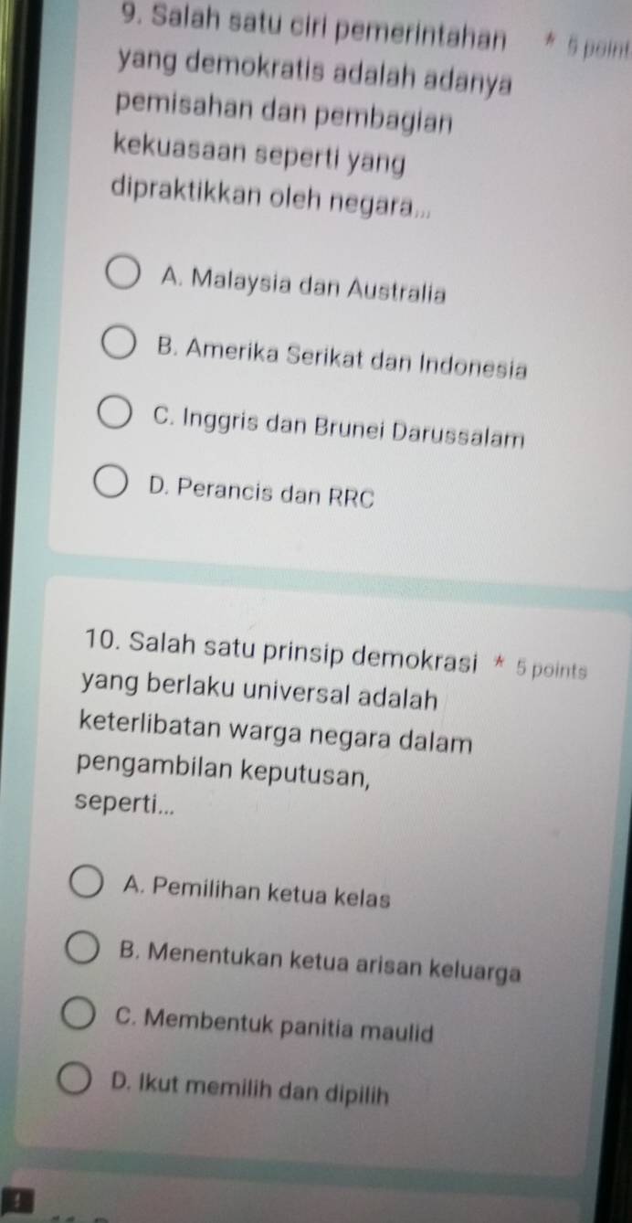 Salah satu ciri pemerintahan * 5 point
yang demokratis adalah adanya
pemisahan dan pembagian
kekuasaan seperti yang
dipraktikkan oleh negara...
A. Malaysia dan Australia
B. Amerika Serikat dan Indonesia
C. Inggris dan Brunei Darussalam
D. Perancis dan RRC
10. Salah satu prinsip demokrasi * 5 points
yang berlaku universal adalah
keterlibatan warga negara dalam
pengambilan keputusan,
seperti...
A. Pemilihan ketua kelas
B. Menentukan ketua arisan keluarga
C. Membentuk panitia maulid
D. Ikut memilih dan dipilih