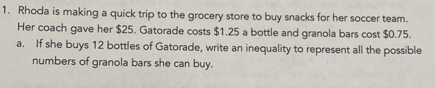 Rhoda is making a quick trip to the grocery store to buy snacks for her soccer team. 
Her coach gave her $25. Gatorade costs $1.25 a bottle and granola bars cost $0.75. 
a. If she buys 12 bottles of Gatorade, write an inequality to represent all the possible 
numbers of granola bars she can buy.