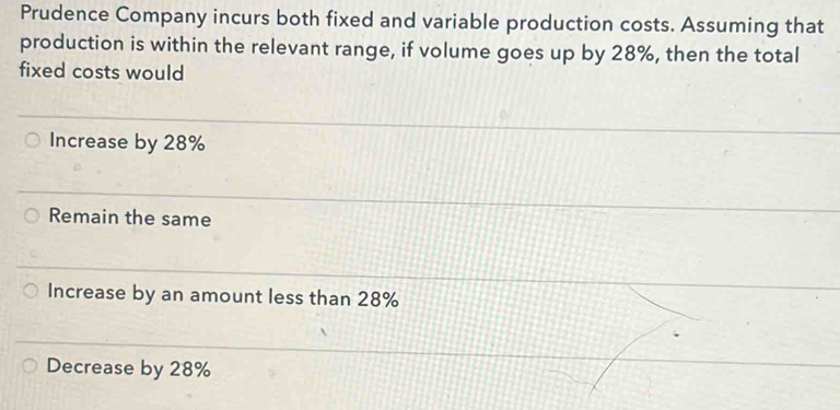 Prudence Company incurs both fixed and variable production costs. Assuming that
production is within the relevant range, if volume goes up by 28%, then the total
fixed costs would
Increase by 28%
Remain the same
Increase by an amount less than 28%
Decrease by 28%