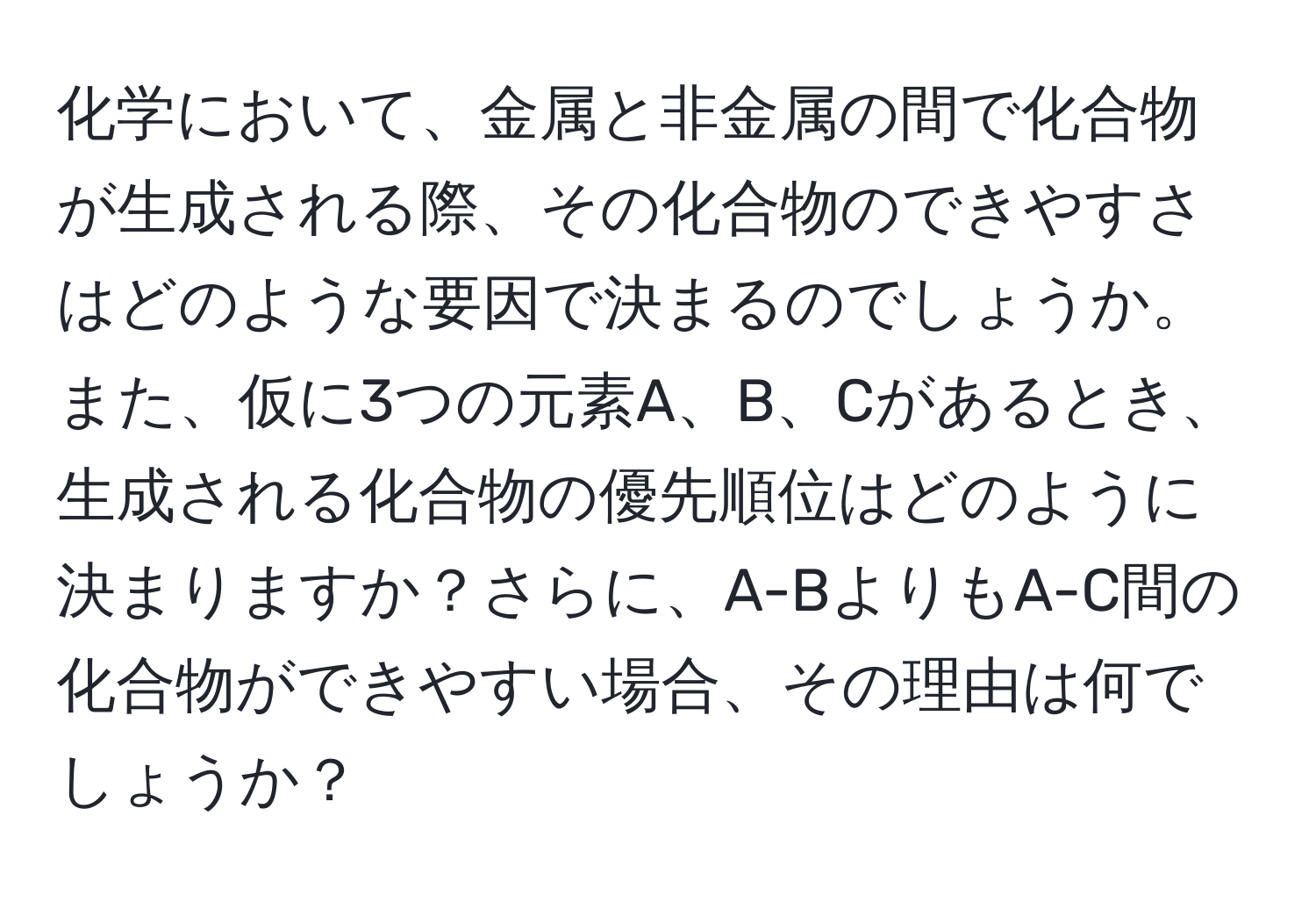 化学において、金属と非金属の間で化合物が生成される際、その化合物のできやすさはどのような要因で決まるのでしょうか。また、仮に3つの元素A、B、Cがあるとき、生成される化合物の優先順位はどのように決まりますか？さらに、A-BよりもA-C間の化合物ができやすい場合、その理由は何でしょうか？