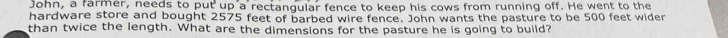 John, a farmer, needs to put up a rectangular fence to keep his cows from running off. He went to the 
hardware store and bought 2575 feet of barbed wire fence. John wants the pasture to be 500 feet wider 
than twice the length. What are the dimensions for the pasture he is going to build?