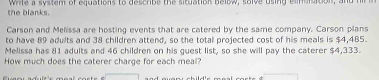 Write a system of equations to describe the situation below, solve using elimination, and h i 
the blanks. 
Carson and Melissa are hosting events that are catered by the same company. Carson plans 
to have 89 adults and 38 children attend, so the total projected cost of his meals is $4,485. 
Melissa has 81 adults and 46 children on his guest list, so she will pay the caterer $4,333. 
How much does the caterer charge for each meal?