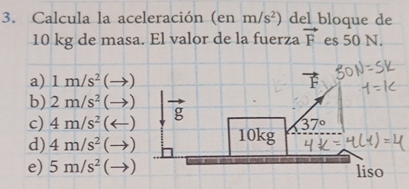 Calcula la aceleración (en m/s^2) del bloque de
10 kg de masa. El valor de la fuerza vector F es 50 N.
a) 1m/s^2 (-
b) 2m/s^2(to )
c) 4m/s^2(arrow )
d) 4m/s^2(to )
e) 5m/s^2 (to )