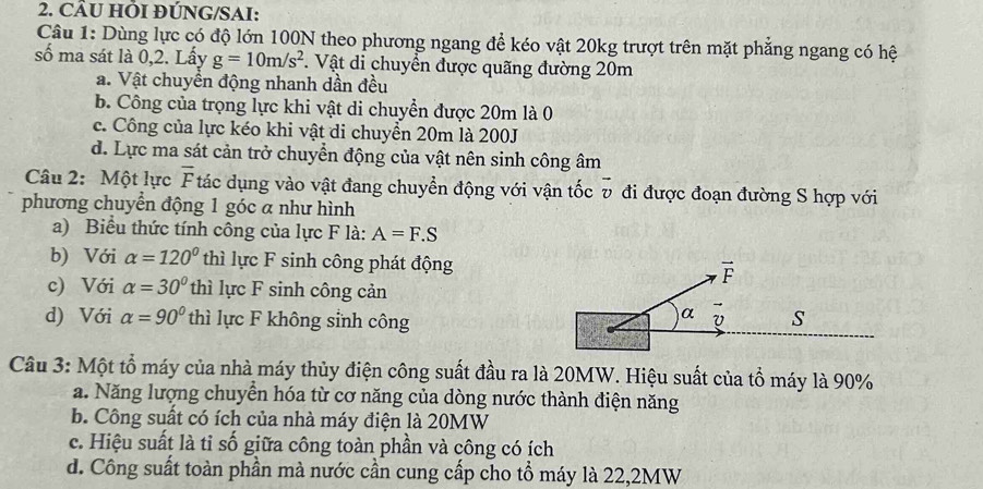 CÂU HÕI ĐÚNG/SAI:
Câu 1: Dùng lực có độ lớn 100N theo phương ngang để kéo vật 20kg trượt trên mặt phẳng ngang có hệ
số ma sát là 0,2. Lấy g=10m/s^2 1. Vật di chuyển được quãng đường 20m
a. Vật chuyển động nhanh dần đều
b. Công của trọng lực khi vật di chuyển được 20m là 0
c. Công của lực kéo khi vật di chuyển 20m là 200J
d. Lực ma sát cản trở chuyển động của vật nên sinh công âm
Câu 2: Một lực overline F tác dụng vào vật đang chuyển động với vận tốc v đi được đoạn đường S hợp với
phương chuyển động 1 góc a như hình
a) Biểu thức tính công của lực F là: A=F.S
b) Với alpha =120° thì lực F sinh công phát động
c) Với alpha =30° thì lực F sinh công cản
d) Với alpha =90° thì lực F không sinh công
Câu 3: Một tổ máy của nhà máy thủy điện công suất đầu ra là 20MW. Hiệu suất của tổ máy là 90%
a. Năng lượng chuyển hóa từ cơ năng của dòng nước thành điện năng
b. Công suất có ích của nhà máy điện là 20MW
c. Hiệu suất là tỉ số giữa công toàn phần và công có ích
d. Công suất toàn phần mà nước cần cung cấp cho tổ máy là 22,2MW