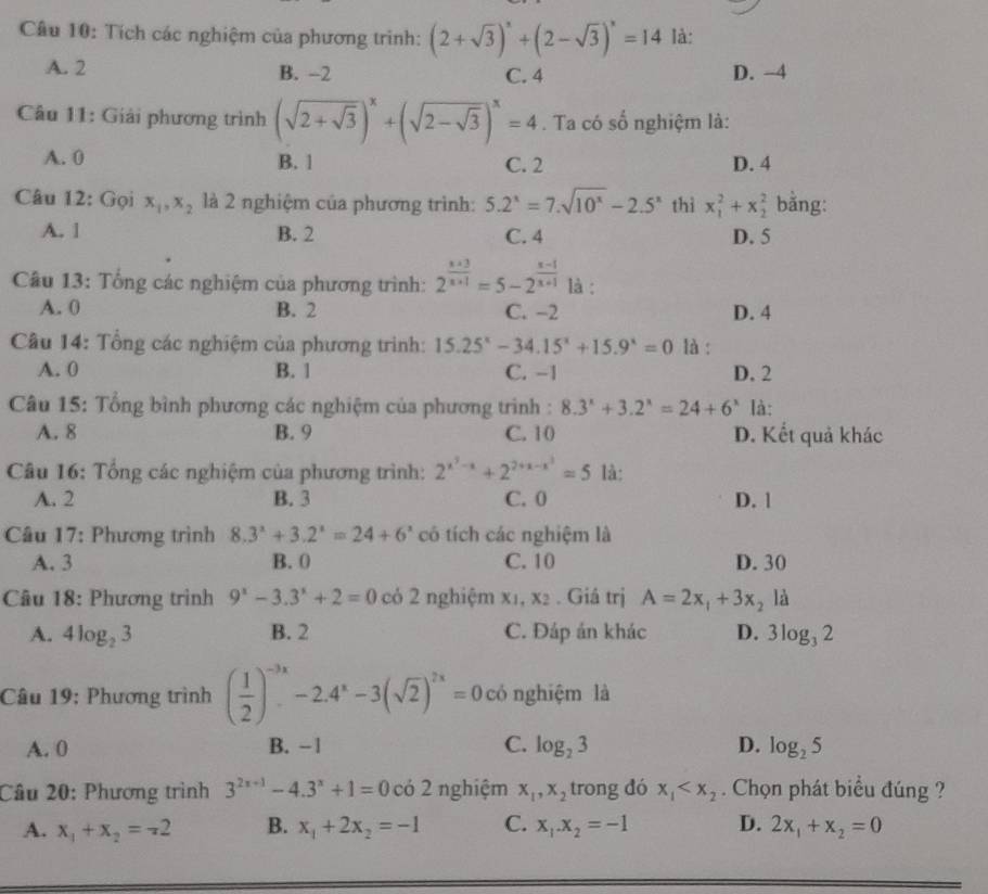 Tích các nghiệm của phương trình: (2+sqrt(3))^x+(2-sqrt(3))^x=14 là:
A. 2 B. -2 C. 4 D. -4
Câu 11: Giải phương trình (sqrt(2+sqrt 3))^x+(sqrt(2-sqrt 3))^x=4. Ta có số nghiệm là:
A. 0 B. 1 C. 2 D. 4
Câu 12: Gọi x_1,x_2 là 2 nghiệm của phương trình: 5.2^x=7.sqrt(10^x)-2.5^x thì x_1^(2+x_2^2 bằng:
A. 1 B. 2 C. 4 D. 5
Câu 13: Tổng các nghiệm của phương trình: 2^frac x+3)x+1=5-2^(frac x-1)x+1 là :
A. 0 B. 2 C. -2 D. 4
Câu 14: Tổng các nghiệm của phương trình: 15.25^x-34.15^x+15.9^x=0 là :
A. 0 B. 1 C. -1 D. 2
Câu 15: Tổng bình phương các nghiệm của phương trình : 8.3^x+3.2^x=24+6^x là:
A. 8 B. 9 C. 10 D. Kết quả khác
Câu 16: Tổng các nghiệm của phương trình: 2^(x^2)-x+2^(2+x-x^2)=5 là:
A. 2 B. 3 C. 0 D. 1
* Câu 17: Phương trình 8.3^x+3.2^x=24+6^x có tích các nghiệm là
A. 3 B. 0 C. 10 D. 30
Câu 18: Phương trình 9^x-3.3^x+2=0 có 2 nghiệm x_1,x_2. Giá trị A=2x_1+3x_2 là
A. 4log _23 B. 2 C. Đáp án khác D. 3log _32
Câu 19: Phương trình ( 1/2 )^-3x-2.4^x-3(sqrt(2))^2x=0 có nghiệm là
A. 0 B. -1 C. log _23 D. log _25
Câu 20: Phương trình 3^(2x+1)-4.3^x+1=0co 2 nghiệm x_1,x_2 trong dó x_1 . Chọn phát biểu đúng ?
A. x_1+x_2=-2 B. x_1+2x_2=-1 C. x_1.x_2=-1 D. 2x_1+x_2=0