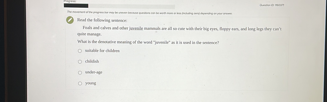 Progress
Question ID: 1160371
The movement of the progress bar may be uneven because questions can be worth more or less (including zero) depending on your answer.
I Read the following sentence:
Foals and calves and other juvenile mammals are all so cute with their big eyes, floppy ears, and long legs they can’t
quite manage.
What is the denotative meaning of the word ''juvenile'' as it is used in the sentence?
suitable for children
childish
under-age
young