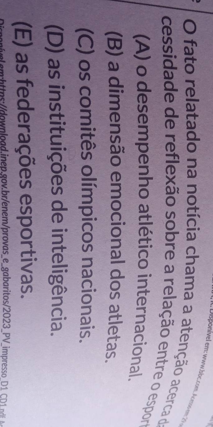 onível em : www.bbc.com. Acesso em 2 
O fato relatado na notícia chama a atenção acerca da
cessidade de reflexão sobre a relação entre o espor
(A) o desempenho atlético internacional.
(B) a dimensão emocional dos atletas.
(C) os comitês olímpicos nacionais.
(D) as instituições de inteligência.
(E) as federações esportivas.
oívelmhttps://owload.inep.gov.br/enem/provas_e_gabaritos/2023_PV_impresso D1 p