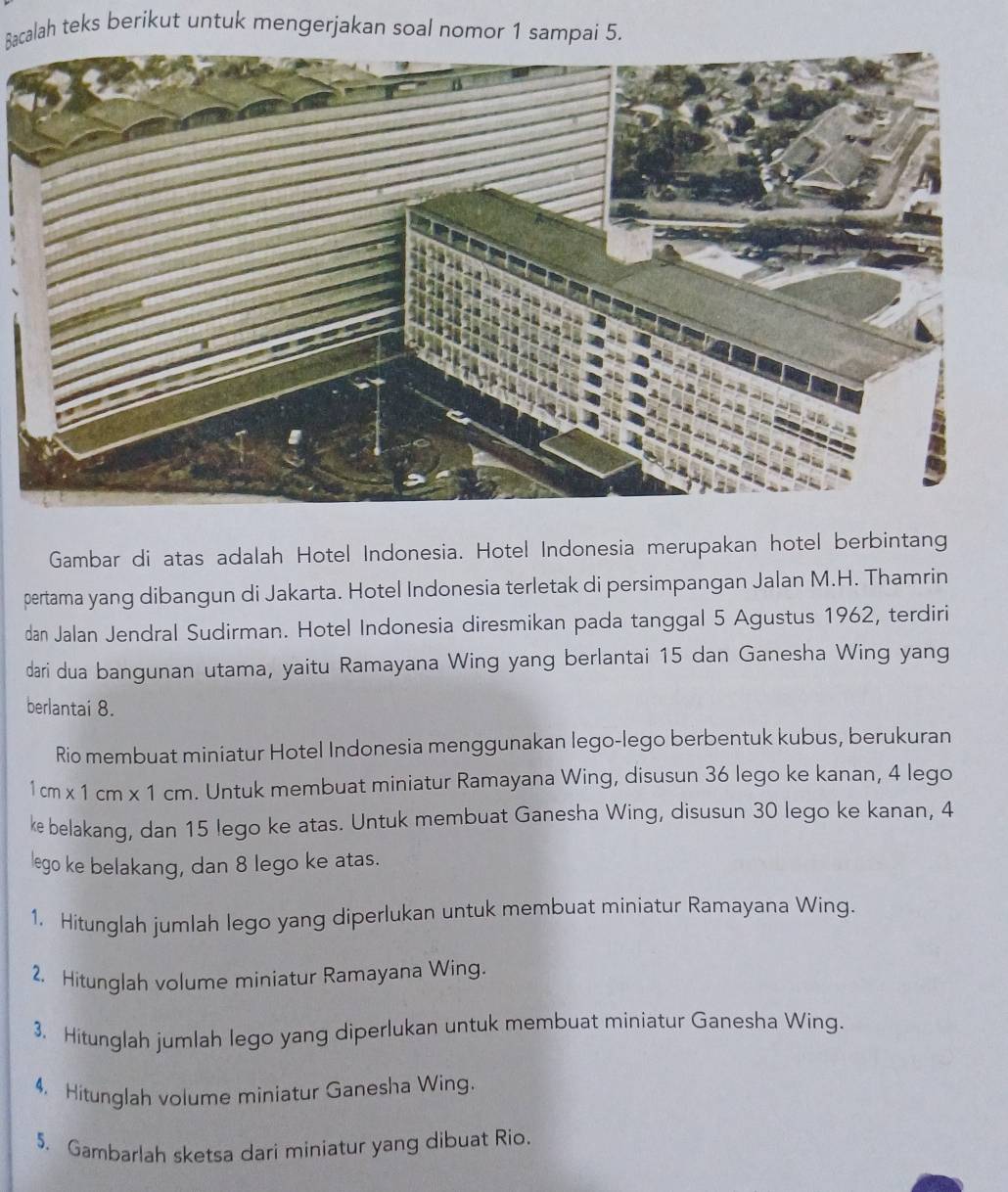 Bacalah teks berikut untuk mengerjakan soal nomor 1 sampai 5. 
Gambar di atas adalah Hotel Indonesia. Hotel Indonesia merupakan hotel berbintang 
pertama yang dibangun di Jakarta. Hotel Indonesia terletak di persimpangan Jalan M.H. Thamrin 
dan Jalan Jendral Sudirman. Hotel Indonesia diresmikan pada tanggal 5 Agustus 1962, terdiri 
dari dua bangunan utama, yaitu Ramayana Wing yang berlantai 15 dan Ganesha Wing yang 
berlantai 8. 
Rio membuat miniatur Hotel Indonesia menggunakan lego-lego berbentuk kubus, berukuran
1cm* 1cm* 1cm. Untuk membuat miniatur Ramayana Wing, disusun 36 lego ke kanan, 4 lego 
ke belakang, dan 15 lego ke atas. Untuk membuat Ganesha Wing, disusun 30 lego ke kanan, 4
lego ke belakang, dan 8 lego ke atas. 
1. Hitunglah jumlah lego yang diperlukan untuk membuat miniatur Ramayana Wing. 
2. Hitunglah volume miniatur Ramayana Wing. 
3. Hitunglah jumlah lego yang diperlukan untuk membuat miniatur Ganesha Wing. 
4. Hitunglah volume miniatur Ganesha Wing. 
5. Gambarlah sketsa dari miniatur yang dibuat Rio.