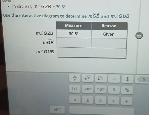 Given.
In circle U, m∠ GZB=30.5°
Use the interactive diagram to determine mwidehat GB and m∠ GUB
m∠ GZB
mwidehat GB
m∠ GUB
 x/y  sqrt(x) sqrt[y](x) x° $ X
|x| log(x) log(x) π %
< 2 > ÷
ABC