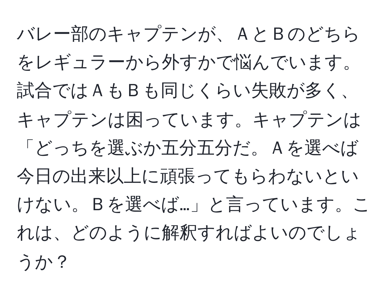 バレー部のキャプテンが、ＡとＢのどちらをレギュラーから外すかで悩んでいます。試合ではＡもＢも同じくらい失敗が多く、キャプテンは困っています。キャプテンは「どっちを選ぶか五分五分だ。Ａを選べば今日の出来以上に頑張ってもらわないといけない。Ｂを選べば…」と言っています。これは、どのように解釈すればよいのでしょうか？