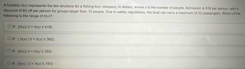 A function h(x) represents the fee structure for a fishing tour company, in dollars, where x is the number of people. Admission is $19 per person, with a
discount of $3 off per person for groups larger than 10 people. Due to safety regulations, the boat can carry a maximum of 22 passengers. Which of the
following is the range of h(x) ?
R (h(x)|0
R (h(x)|0
R (h(x)|0
R (h(x)|0