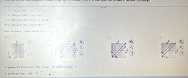 ()(x)=1(x)-12 function. Chaph both functons on the same coordinate gnd

B. The graph shifts 12 units up
C. The graph shilts 12 unts to the left
D. The graph shifts 12 units down
Sefect the correct graph of both functions.
3.
4.
4
14
24
r 
The graph off the function g(x)=f(x)-12 has the same slope as f(x)
The y-intercept of g(x)=f(x)-12 is □