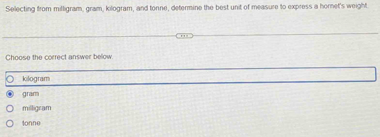 Selecting from milligram, gram, kilogram, and tonne, determine the best unit of measure to express a hornet's weight
Choose the correct answer below.
kilogram
gram
milligram
tonne