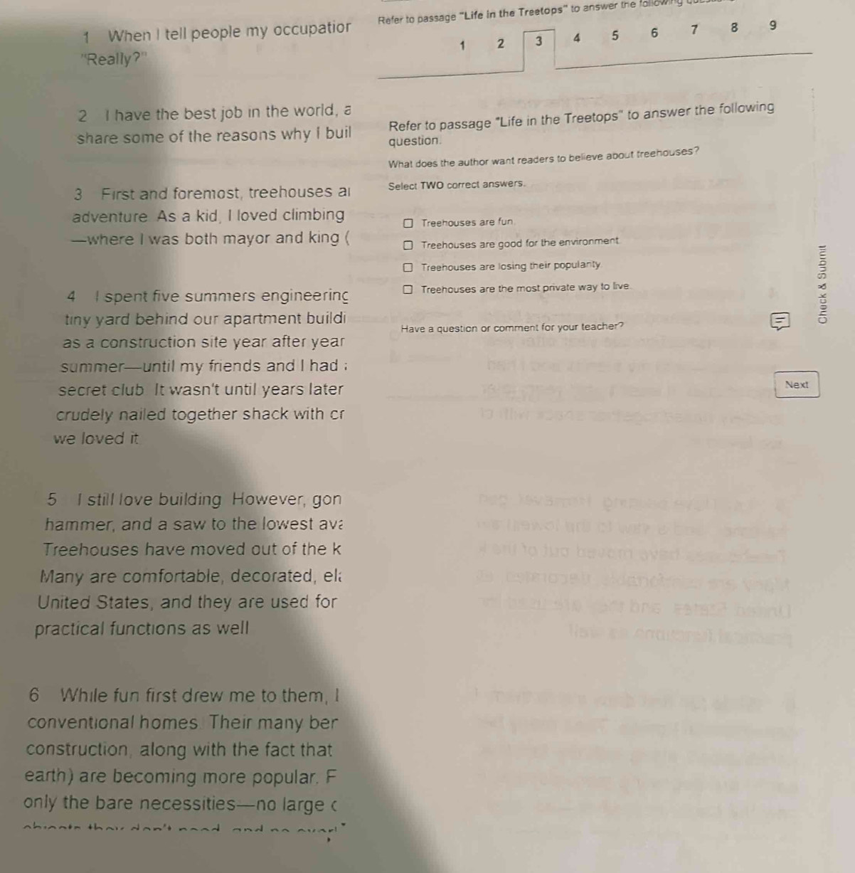 When I tell people my occupatior Refer to passage "Life in the Treetops" to answer the following but
1 2 3 4 5 6 7 8 9
"Really?"
2 I have the best job in the world, a
Refer to passage "Life in the Treetops" to answer the following
share some of the reasons why I buil question.
What does the author want readers to believe about treehouses?
3 First and foremost, treehouses a Select TWO correct answers.
adventure As a kid, I loved climbing
Treehouses are fun
—where I was both mayor and king ( Treehouses are good for the environment
Treehouses are losing their populanty
4 I spent five summers engineering Treehouses are the most private way to live
tiny yard behind our apartment build Have a question or comment for your teacher?

as a construction site year after year
summer—until my friends and I had ;
secret club. It wasn't until years later Next
crudely nailed together shack with cr
we loved it 
5 I still love building However, gon
hammer, and a saw to the lowest ava
Treehouses have moved out of the k
Many are comfortable, decorated, el
United States, and they are used for
practical functions as well
6 While fun first drew me to them, I
conventional homes. Their many ber
construction, along with the fact that
earth) are becoming more popular. F
only the bare necessities—no large c