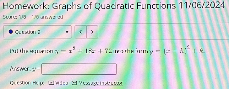 Homework: Graphs of Quadratic Functions 11/06/2024
Score: 1/8 1/8 answered
Question 2 < >
Put the equation y=x^2+18x+72 into the form y=(x-h)^2+k : 
Answer: y=□
Question Help: * Video Message instructor