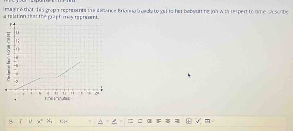 ofresponse in the box. 
Imagine that this graph represents the distance Brianna travels to get to her babysitting job with respect to time. Describe 
a relation that the graph may represent. 
B I u x² x, 15px A ;= √