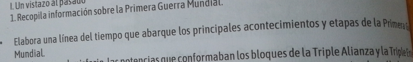 Un vistazo al pasado 
1. Recopila información sobre la Primera Guerra Mundial. 
Elabora una línea del tiempo que abarque los principales acontecimientos y etapas de la Primera G 
Mundial. 
cntencias que conformaban los bloques de la Triple Alianza y la Triple Em