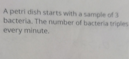 A petri dish starts with a sample of 3
bacteria. The number of bacteria triples 
every minute.