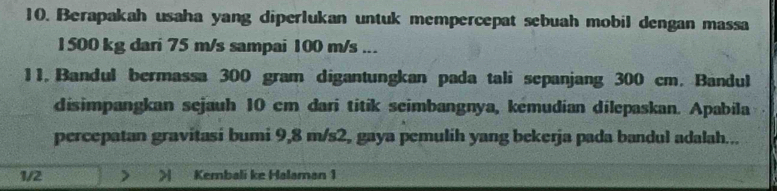 Berapakah usaha yang diperlukan untuk mempercepat sebuah mobil dengan massa
1500 kg dari 75 m/s sampai 100 m/s... 
11. Bandul bermassa 300 gram digantungkan pada tali sepanjang 300 cm. Bandul 
disimpangkan sejauh 10 cm dari titik seimbangnya, kémudian dilepaskan. Apabila 
percepatan gravitasi bumi 9,8 m/s2, gaya pemulih yang bekerja pada bandul adalah... 
1/2 > > Kembali ke Halaman 1