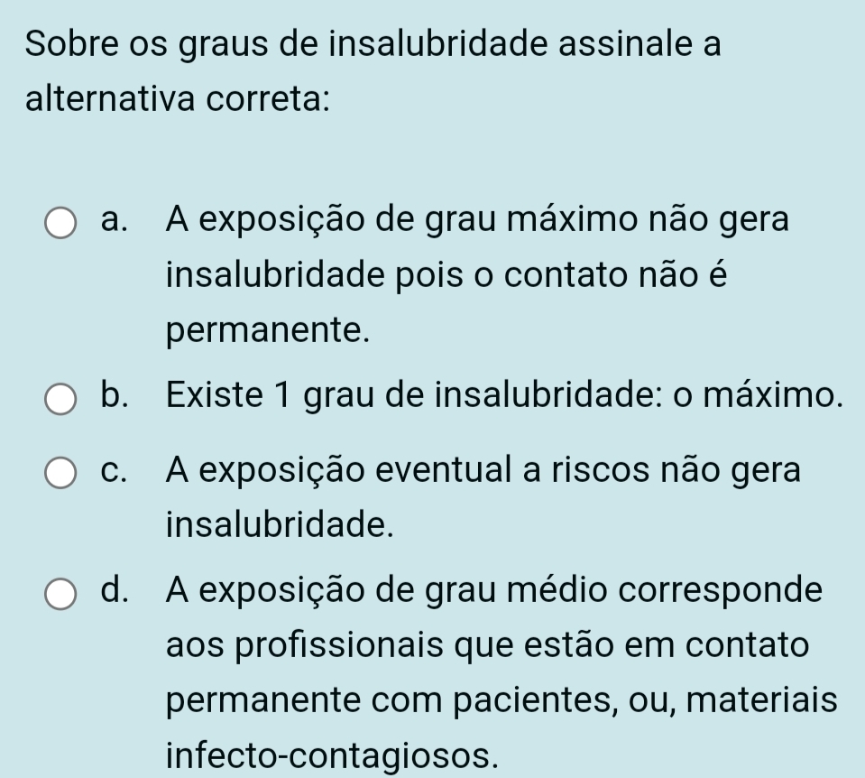 Sobre os graus de insalubridade assinale a
alternativa correta:
a. A exposição de grau máximo não gera
insalubridade pois o contato não é
permanente.
b. Existe 1 grau de insalubridade: o máximo.
c. A exposição eventual a riscos não gera
insalubridade.
d. A exposição de grau médio corresponde
aos profissionais que estão em contato
permanente com pacientes, ou, materiais
infecto-contagiosos.