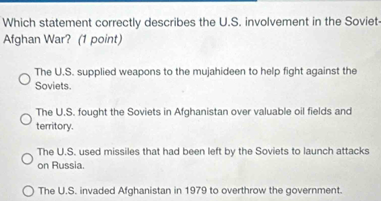 Which statement correctly describes the U.S. involvement in the Soviet-
Afghan War? (1 point)
The U.S. supplied weapons to the mujahideen to help fight against the
Soviets.
The U.S. fought the Soviets in Afghanistan over valuable oil fields and
territory.
The U.S. used missiles that had been left by the Soviets to launch attacks
on Russia.
The U.S. invaded Afghanistan in 1979 to overthrow the government.