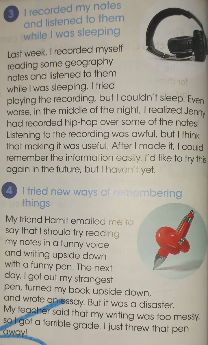 recorded my notes 
and listened to them 
while I was sleeping 
Last week, I recorded myself 
reading some geography 
notes and listened to them 
while I was sleeping. I tried 
playing the recording, but I couldn't sleep. Even 
worse, in the middle of the night, I realized Jenny 
had recorded hip-hop over some of the notes! 
Listening to the recording was awful, but I think 
that making it was useful. After I made it, I could 
remember the information easily. I'd like to try this 
again in the future, but I haven't yet. 
4 I tried new ways of remembering 
things 
My friend Hamit emailed me to 
say that I should try reading 
my notes in a funny voice 
and writing upside down 
with a funny pen. The next 
day, I got out my strangest 
pen, turned my book upside down, 
and wrote an essay. But it was a disaster. 
My teacher said that my writing was too messy, 
so I got a terrible grade. I just threw that pen 
away!