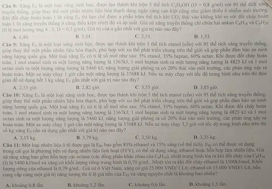 Xãng Es là một loại xăng sinh học, được tạo thành khi trộn 5 thể tích C_2H_5OH(D=0,8g/ml) với 95 thể tích xăng
truyền thống, giúp thay thể một phần nhiên liệu hóa thạch đang ngày cảng cạn kiệt cũng như giảm thiểu ô nhiễm môi trường.
Khi đốt cháy hoàn toàn 1 lít xăng E_5 thì hạn chể được a phần trăm thể tích khí CO_2 thải vào không khí so với đốt cháy hoàn
toàn 1 lít xăng truyền thống ở cùng điều kiện nhiệt độ và áp suất. Giả sử xăng truyền thống chỉ chứa hai ankan C_8H_18 và C_9H_20
(ti lệ mol tương ứng 4:3,D=0.7g/ml). Giá trị của a gần nhất với giá trị nào sau đây?
A. 1,46. B. 3,54. C. 2,51. D. 1,53.
Câu 9: Xăng E_5 là một loại xăng sinh học, được tạo thành khi trộn 5 thể tích etanol (cồn) với 95 thể tích xăng truyền thống,
giúp thay thể một phần nhiên liệu hóa thạch, phù hợp với xu thể phát triển chung trên thế giới và góp phần đảm bảo an ninh
năng lượng quốc gia. Một loại xãng E_5 có ti lệ số mol như sau: 5% etanol, 35% heptan, 60% octan. Khi được đốt cháy hoàn
toàn, 1 mol etanol sinh ra một lượng năng lượng là 1367kJ, 1 mol heptan sinh ra một lượng năng lượng là 4825 kJ và 1 mol
octan sinh ra một lượng năng lượng là 5460 kJ, năng lượng giải phóng ra có 20% thải vào môi trường, các phản ứng xảy ra
hoàn toàn. Một xe máy chạy 1 giờ cần một năng lượng là 37688 kJ. Nếu xe máy chạy với tốc độ trung bình như trên thì thời
gian để sử dụng hết 3 kg xăng Eş gần nhất với giá trị nào sau đây?
A. 2,55 giờ. B. 2,82 giờ. C. 3,55 giờ. D. 3,05 giờ.
Câu 10: Xăng E_5 là một loại xăng sinh học, được tạo thành khi trộn 5 thể tích etanol (cồn) với 95 thể tích xăng truyền thống,
giúp thay thể một phần nhiên liệu hóa thạch, phù hợp với xu thể phát triển chung trên thế giới và góp phần đảm bảo an ninh
năng lượng quốc gia. Một loại xăng E_5 có tiỉ lệ số mol như sau: 5% etanol, 35% heptan, 60% octan. Khi được đốt chảy hoàn
toàn, 1 mol etanol sinh ra một lượng năng lượng là 1367kJ; 1 mol heptan sinh ra một lượng năng lượng là 4825 kJ và 1 mol
octan sinh ra một lượng năng lượng là 5460 kJ, năng lượng giải phóng ra có 20% thải vào môi trường, các phản ứng xây ra
hoàn toàn. Một xe máy chạy 1 giờ cần một năng lượng là 37688 kJ. Nếu xe máy chạy 3,5 giờ với tốc độ trung bình như trên thì
sổ kg xăng l s cần sử dụng gần nhất với giá trị nào sau đây?
∈fty
A. 3,15 kg. B. 3,79 kg. C. 3,50 kg. D. 3,35 kg.
Câu 11: Một loại nhiên liệu ô tô được gọi là E_85 bao gồm 85% ethanol và 15% xăng (về thể tích). E_85 có thể được sử dụng
trong cái gọi là phương tiện sử dụng nhiên liệu linh hoạt (FFV), có thể sử dụng xăng, ethanol hoặc hỗn hợp làm nhiên liệu. Giả
sử rằng xăng bao gồm hỗn hợp các octane (các đồng phân khác nhau của C_8H_18) 0, nhiệt trung bình tỏa ra khi đốt cháy của C_8H_18
(l) là 5400 kJ/mol và xăng có khối lượng riêng trung bình là 0,70 g/mL. Nhiệt tỏa ra khi đốt cháy ethanol là 1500kJ/mol, Khối
lượng riêng của ethanol là 0,79 g/mL. Giả sử ở Việt Nam, xăng có giá 25.000 VND/ 1 Lít; ethanol có 15.000 VND/1 Lít, nếu
cung cấp cùng một giá trị năng lượng thì tỉ lệ giá tiền của E_85 và xăng nguyên chất là khoảng bao nhiêu?
A. khoảng 0,8 lần. B. khoảng 1,2 lần. C. khoảng 0,6 lần. D. khoàng 1,5 lần.