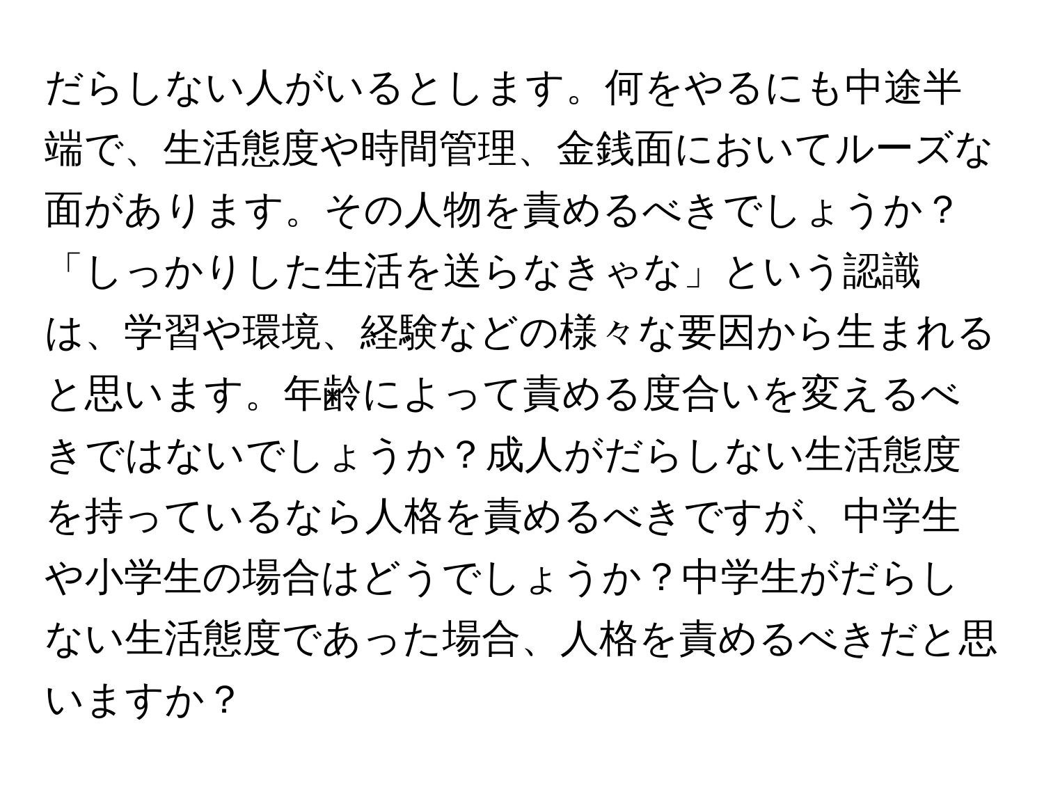 だらしない人がいるとします。何をやるにも中途半端で、生活態度や時間管理、金銭面においてルーズな面があります。その人物を責めるべきでしょうか？「しっかりした生活を送らなきゃな」という認識は、学習や環境、経験などの様々な要因から生まれると思います。年齢によって責める度合いを変えるべきではないでしょうか？成人がだらしない生活態度を持っているなら人格を責めるべきですが、中学生や小学生の場合はどうでしょうか？中学生がだらしない生活態度であった場合、人格を責めるべきだと思いますか？