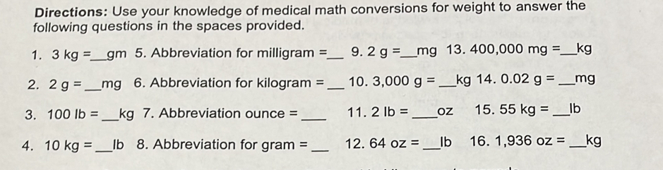 Directions: Use your knowledge of medical math conversions for weight to answer the 
following questions in the spaces provided. 
1. 3kg=_  _  gm 5. Abbreviation for milligram= _9. 2g= _  mg 13 . 400,000mg= _  kg
2. 2g= _ mg 6. Abbreviation for kilogram = _10. 3,000g= _  kg 14. 0.02g= _ mg
3. 100lb= _ kg 7. Abbreviation ounce = _  11. 2lb= _  oz 15. 55kg= _  lb
4. 10kg= _ Ib 8. Abbreviation for gram = _ 12. 64oz= _ Ib 16. 1,936oz= _ kg