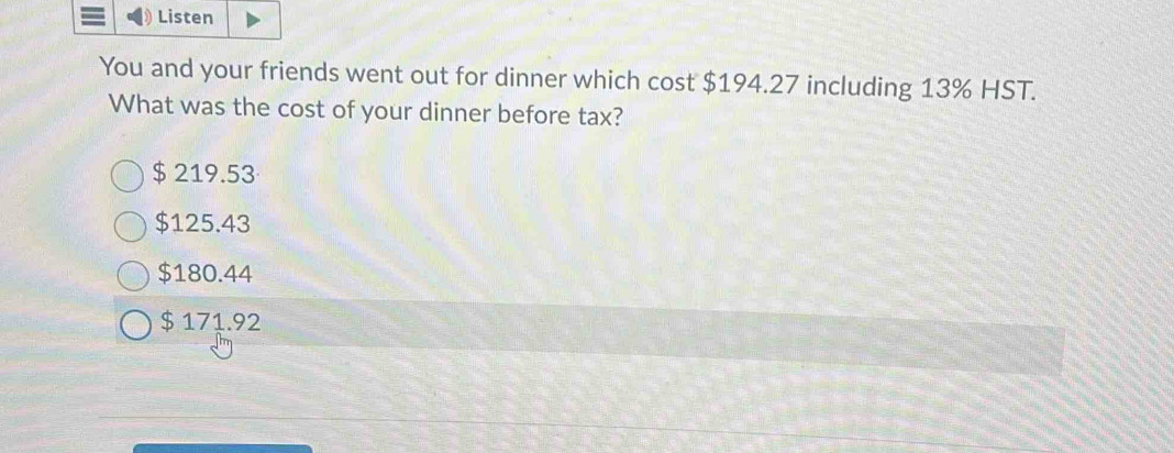 Listen
You and your friends went out for dinner which cost $194.27 including 13% HST.
What was the cost of your dinner before tax?
$ 219.53
$125.43
$180.44
$ 171.92