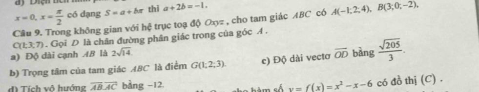 x=0, x= π /2 cb dạng S=a+bπ thì a+2b=-1. 
Câu 9. Trong không gian với hệ trục toạ độ Oxyz , cho tam giác ABC có A(-1;2;4), B(3;0;-2),
C(1;3;7). Gọi D là chân đường phân giác trong của góc A.
a) Độ dài cạnh AB là 2sqrt(14).
b) Trọng tâm của tam giác ABC là điểm G(1;2;3). c) Độ dài vectơ overline OD bàng  sqrt(205)/3 .
d) Tích vô hướng overline ABoverline AC bàng -12.
Sa m số y=f(x)=x^2-x-6 có đồ thị (C) .