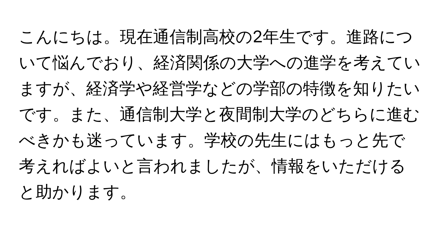 こんにちは。現在通信制高校の2年生です。進路について悩んでおり、経済関係の大学への進学を考えていますが、経済学や経営学などの学部の特徴を知りたいです。また、通信制大学と夜間制大学のどちらに進むべきかも迷っています。学校の先生にはもっと先で考えればよいと言われましたが、情報をいただけると助かります。