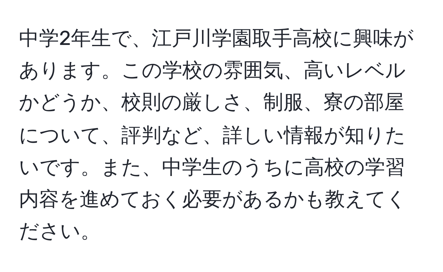 中学2年生で、江戸川学園取手高校に興味があります。この学校の雰囲気、高いレベルかどうか、校則の厳しさ、制服、寮の部屋について、評判など、詳しい情報が知りたいです。また、中学生のうちに高校の学習内容を進めておく必要があるかも教えてください。