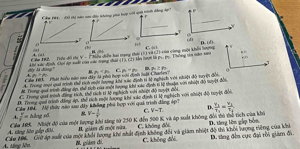 Đồ thị nào sau đây không phù hợp với quá trình đẳng áp?
(c) D. (d).
(b)
(a) C. (c).
Câu 102. Trên đồ thị V - T biểu diễn hai trạng thái (1) và (2) của cùng một khối lượng
A. (a). B. (b).
khí xác định. Gọi áp suất của các trạng thái (1), (2) lần lượt là p_1· p_2. Thông tin nào sau
dây là đúng? C. p_1=p_2. D. p_1≥ p_2.
B. p_1
Câu 103. Phát biểu nào sau đây là phù hợp với định luật Charles?
A. p_1>p_2.
3 A. Trong mọi quá trình thể tích một lượng khí xác định tỉ lệ nghịch với nhiệt độ tuyệt đối.
B. Trong quá trình đẳng áp, thể tích của một lượng khí xác định tỉ lệ thuận với nhiệt độ tuyệt đối.
C. Trong quá trình đẳng tích, thể tích tỉ lệ nghịch với nhiệt độ tuyệt đối.
D. Trong quá trình đăng áp, thể tích một lượng khí xác định tỉ lệ nghịch với nhiệt độ tuyệt đối.
Câu 104. Hệ thức nào sau đây không phù hợp với quá trình đăng áp?
A.  V/T = hằng số. B. Vsim  1/T . C. Vsim T. D. frac V_1T_1=frac V_2T_2.
Cât 5.  Nhiệt độ của một lượng khí tăng từ 250 K đến 500 K yà áp suất không đổi thì thể tích của khí
A. tăng lên gấp đôi. B. giảm đi một nửa. C. không đổi. D. tăng lên gấp bốn.
Câu 106. Giữ áp suất của một khối lượng khí nhất định không đổi và giảm nhiệt độ thì khối lượng riêng của khí
A. tăng lên. B. giảm đi. C. không đổi. D. tăng đến cực đại rồi giảm đi.