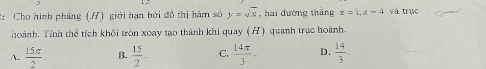 2: Cho hình phẳng (H) giới hạn bởi đồ thị hàm số y=sqrt(x) , hai đường thǎng x=1, x=4 và trục
hoành. Tính thể tích khối tròn xoay tạo thành khi quay (H) quanh trục hoành.
C.
A.  15π /2 .  15/2 .  14π /3 .  14/3 . 
B.
D.