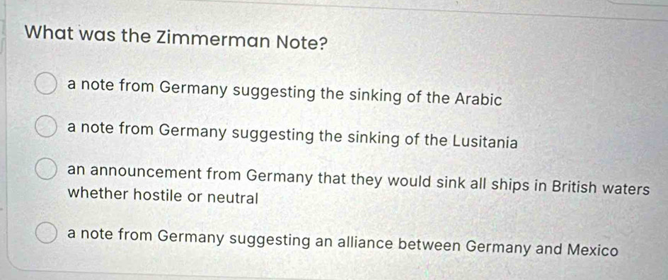 What was the Zimmerman Note?
a note from Germany suggesting the sinking of the Arabic
a note from Germany suggesting the sinking of the Lusitania
an announcement from Germany that they would sink all ships in British waters
whether hostile or neutral
a note from Germany suggesting an alliance between Germany and Mexico