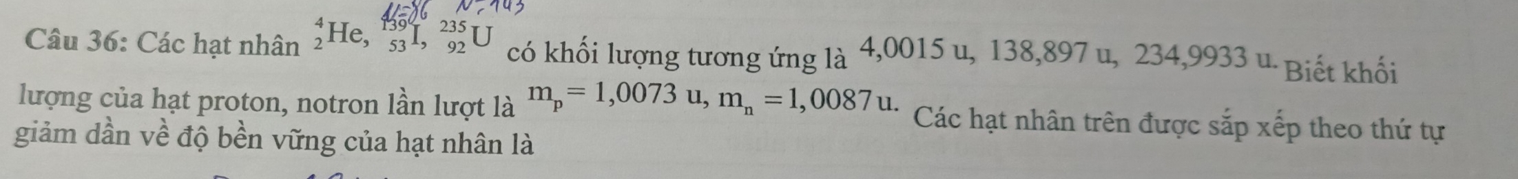 Các hạt nhân _2^(4He, _(53)^(139)I, _(92)^(235)U có khối lượng tương ứng là 4,0015 u, 138,897 u, 234, 9933u * Biết khối 
lượng của hạt proton, notron lần lượt là m_p)=1,0073u, m_n=1,0087u. Các hạt nhân trên được sắp xếp theo thứ tự 
giảm dần về độ bền vững của hạt nhân là