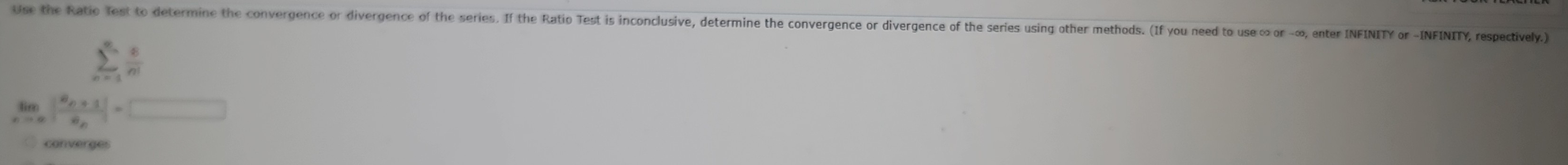 Use the Ratio Test to determine the convergence or divergence of the series. If the Ratio Test is inconclusive, determine the convergence or divergence of the series using other methods. (If you need to use ∞ or -∞, enter INFINITY or -INFINITY, respectively.)
sumlimits _(n=1)^(∈fty) 8/n! 
limlimits _nto ∈fty |frac a_n+1a_n|=□
converges