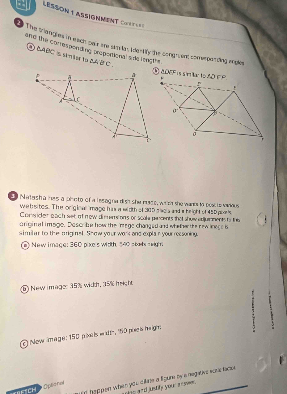 a LESSON 1 ASSIGNMENT Continued
2 The triangles in each pair are similar. Identify the congruent corresponding angles
and the corresponding proportional side lengths
o △ ABC is similar to △ A'B'C'.
△ DEF
3) Natasha has a photo of a lasagna dish she made, which she wants to post to various
websites. The original image has a width of 300 pixels and a height of 450 pixels.
Consider each set of new dimensions or scale percents that show adjustments to this
original image. Describe how the image changed and whether the new image is
similar to the original. Show your work and explain your reasoning.
a) New image: 360 pixels width, 540 pixels height
⑥ New image: 35% width, 35% height
.
New image: 150 pixels width, 150 pixels height
。
uld happen when you dilate a figure by a negative scale factor .
FTCH Optional
ning and justify your answer.