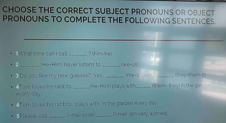 CHOOSE THE CORRECT SUBJECT PRONOUNS OR OBJECT 
PRONOUNS TO COMPLETE THE FOLLOWING SENTENCES. 
1What time can I call _？ (him-he) 
2_ (He-Him) never listens to _(we-us) . 
3'Do you like my new glasses?' 'Yes, _(me-1) love _(they-them-it) 
4Tom loves his rabbits. _(He-Him) plays with_ (them- they) in the garden 
every day. 
4Tom loves his rabbits. plays with in the garden every day. 
5Please, call _(l-me) soon; _(I-me) am very worried.