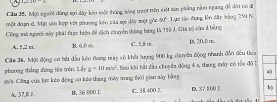 Cầu 35. Một người dùng sợi dây kéo một thùng hàng trượt trên mặt sản phẳng nằm ngang để dời nó đi
một đoạn d. Mặt sản hợp với phương kéo của sợi dây một góc 60° 1 Lực tác dụng lên dây bằng 250 N.
Công mả người này phải thực hiện để dịch chuyển thùng hàng là 750 J. Giá trị của d bằng
A. 5,2 m. B. 6,0 m. C. 5,8 m. D. 20,0 m.
Câu 36. Một động cơ bắt đầu kéo thang máy có khổi lượng 900 kg chuyển động nhanh dần đều theo
phương thẳng đứng lên trên. Lấy g=10m/s^2. Sau khi bắt đầu chuyển động 4 s, thang máy có tốc độ 2
a)
m/s. Công của lực kéo động cơ kéo thang máy trong thời gian này bằng
A. 37,8 J. B. 36 000 J. C. 38 400 J. D. 37 800 J. b)