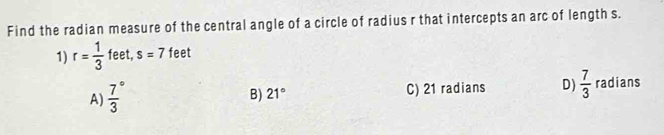 Find the radian measure of the central angle of a circle of radius r that intercepts an arc of length s.
1) r= 1/3  feet, s=7 feet
A) frac 73^((circ)
B) 21^circ) C) 21 radians D)  7/3  radians